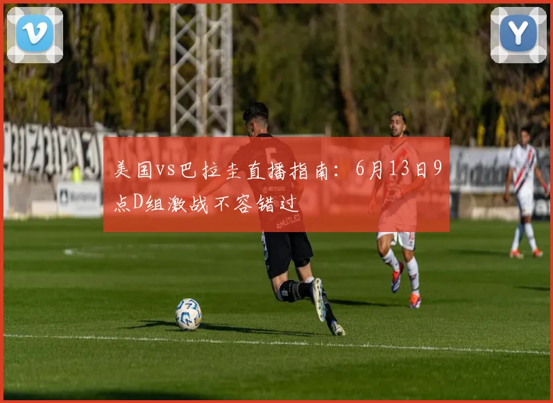 美国vs巴拉圭直播指南：6月13日9点D组激战不容错过