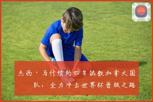 杰西·马什续约四年执教加拿大国家队，全力冲击世界杯晋级之路