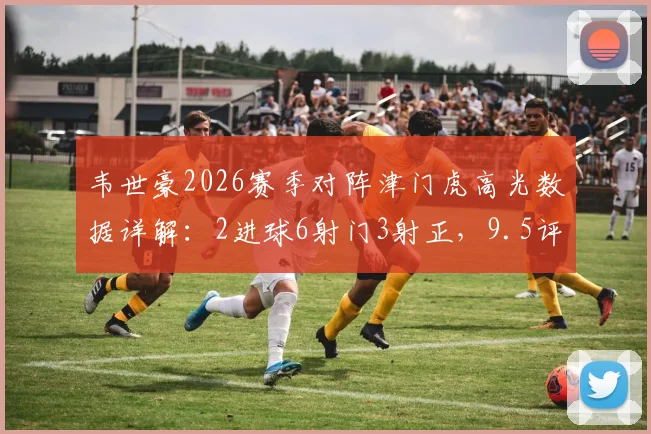 韦世豪2026赛季对阵津门虎高光数据详解：2进球6射门3射正，9.5评分背后解析