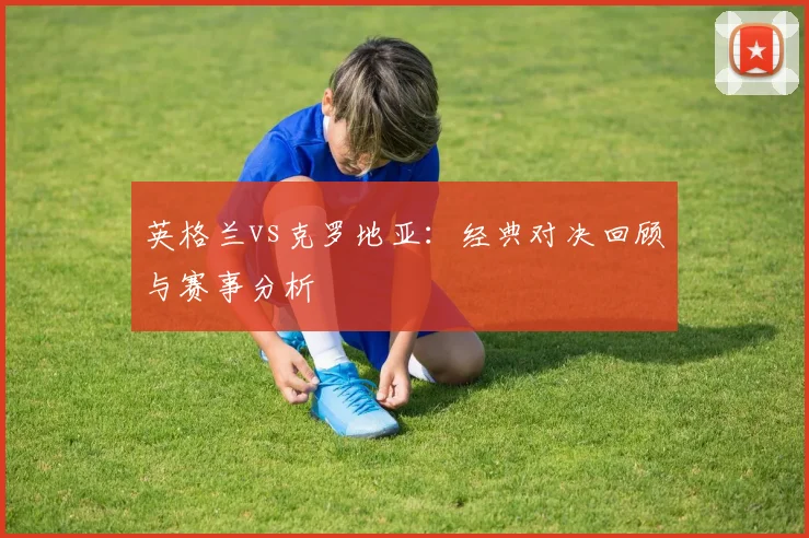 英格兰vs克罗地亚：经典对决回顾与赛事分析