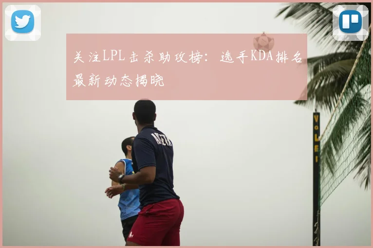 关注LPL击杀助攻榜：选手KDA排名最新动态揭晓