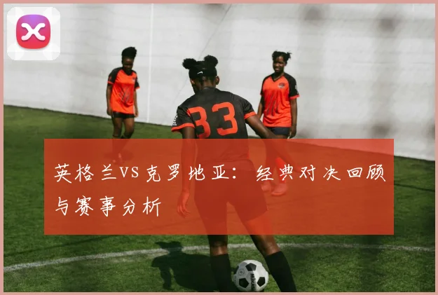 英格兰vs克罗地亚：经典对决回顾与赛事分析