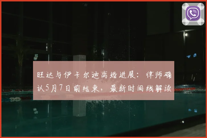 旺达与伊卡尔迪离婚进展：律师确认5月7日前结束，最新时间线解读