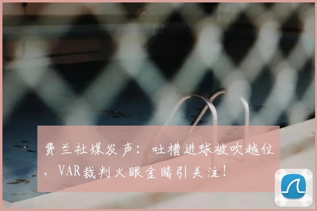 费兰社媒发声：吐槽进球被吹越位，VAR裁判火眼金睛引关注！
