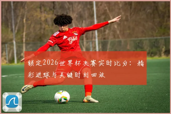 锁定2026世界杯决赛实时比分：精彩进球与关键时刻回放
