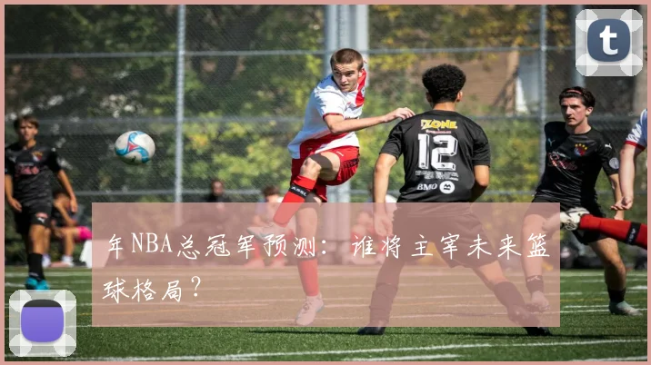 年NBA总冠军预测：谁将主宰未来篮球格局？