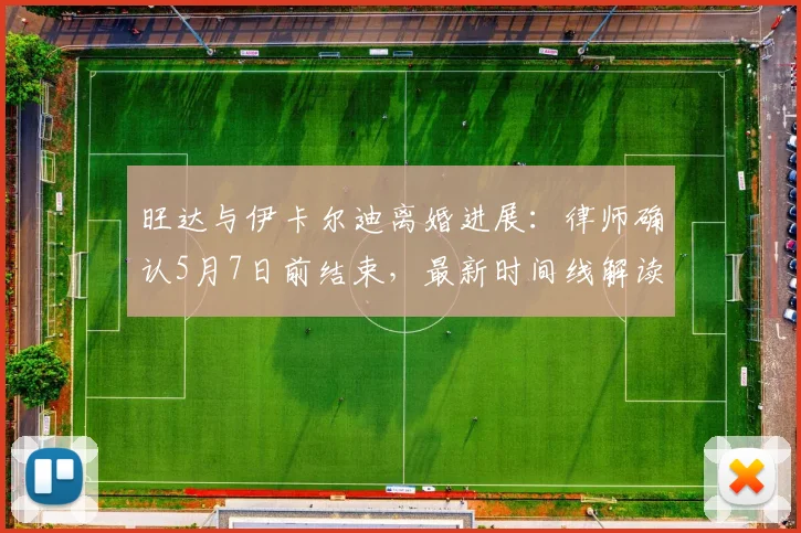 旺达与伊卡尔迪离婚进展：律师确认5月7日前结束，最新时间线解读