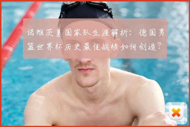 诺维茨基国家队生涯解析：德国男篮世界杯历史最佳战绩如何创造？